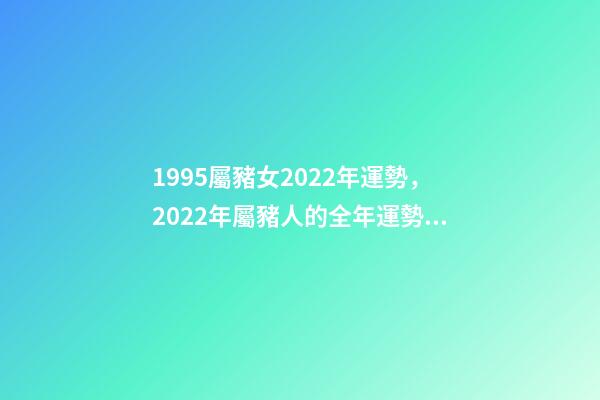 1995屬豬女2022年運勢，2022年屬豬人的全年運勢 1995年屬豬2022 年運勢，95年豬女2022 年的運勢詳解